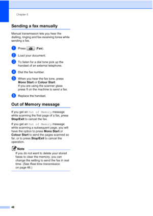 Page 60
Chapter 5
48
Sending a fax manually5
Manual transmission lets you hear the 
dialling, ringing and fax-receiving tones while 
sending a fax.
aPress ( Fax).
bLoad your document.
cTo listen for a dial tone pick up the 
handset of an external telephone.
dDial the fax number.
eWhen you hear the fax tone, press 
Mono Start  or Colour Start .
If you are using the scanner glass 
press 1 on the machine to send a fax.
fReplace the handset.
Out of Memory message5
If you get an  Out of Memory  message 
while...