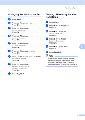 Page 69
Receiving a Fax57
6
Changing the destination PC6
aPress Menu.
bPress  aor b to choose  Fax.
Press  OK.
cPress  aor b to choose 
Setup Receive .
Press  OK.
dPress  aor b to choose 
Memory Receive .
Press  OK.
ePress  aor b to choose 
PC Fax Receive .
Press  OK.
fPress  aor b to choose  Change.
Press  OK.
gPress  aor b to choose   or the PC 
you want to receive.
Press  OK.
hPress  aor b to choose 
Backup Print:On  or 
Backup Print:Off .
Press  OK.
iPress  Stop/Exit .
Turning off Memory Receive...