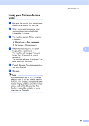 Page 73
Receiving a Fax61
6
Using your Remote Access 
Code6
aDial your fax number from a touch tone 
telephone or another fax machine.
bWhen your machine answers, enter 
your remote access code (3 digits 
followed by  ) at once.
cThe machine signals if it has received 
messages:
„ 1 long beep — Fax messages
„ No beeps — No messages
dWhen the machine gives two short 
beeps, enter a command.
The machine will hang up if you wait 
longer than 30 seconds to enter a 
command. 
The machine will beep three times if you...
