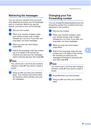 Page 75
Receiving a Fax63
6
Retrieving fax messages6
You can call your machine from any touch 
tone telephone and have your fax messages 
sent to a machine. Before you use this 
feature, you have to turn on Fax Storage.
aDial your fax number.
bWhen your machine answers, enter 
your remote access code (3 digits 
followed by  ) at once. If you hear one 
long beep, you have messages.
cWhen you hear two short beeps, 
press962.
dWait for the long beep, enter the number 
(up to 20 digits) of the remote fax 
machine...