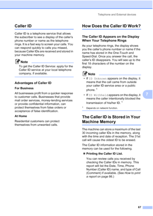 Page 79
Telephone and External devices67
7
Caller ID7
Caller ID is a telephone service that allows 
the subscriber to see a display of the caller’s 
phone number or name as the telephone 
rings. It is a fast way to screen your calls. You 
can respond quickly to calls you missed, 
because Caller IDs are received and stored in 
your machine memory.
Note
To get the Caller ID Service: apply for the 
Caller ID service at your local telephone 
company, if available.
 
Advantages of Caller ID7
For Business
All...