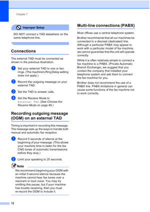 Page 84
Chapter 7
72
Improper Setup 
DO NOT connect a TAD elsewhere on the 
same telephone line.
 
Connections7
The external TAD must be connected as 
shown in the previous illustration.
aSet your external TAD to one or two 
rings. (The machines Ring Delay setting 
does not apply.)
bRecord the outgoing message on your 
external TAD.
cSet the TAD to answer calls.
dSet the Receive Mode to 
External TAD . (See Choose the 
Receive Mode  on page 49.)
Recording outgoing message 
(OGM) on an external TAD7
Timing is...