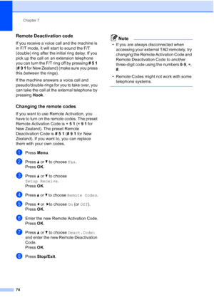 Page 86
Chapter 7
74
Remote Deactivation code7
If you receive a voice call and the machine is 
in F/T mode, it will start to sound the F/T 
(double) ring after the initial ring delay. If you 
pick up the call on an extension telephone 
you can turn the F/T ring off by pressing  # 5  1  
( #9  1  for New Zealand) (make sure you press 
this  between  the rings).
If the machine answers a voice call and 
pseudo/double-rings for you to take over, you 
can take the call at the external telephone by 
pressing  Hook....