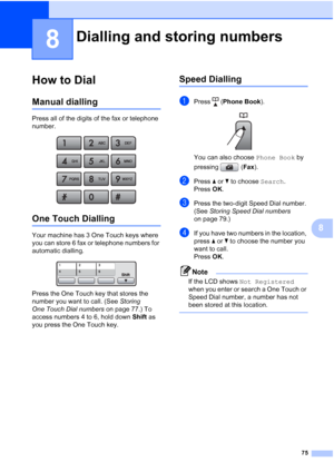 Page 87
75
8
8
How to Dial8
Manual dialling8
Press all of the digits of the fax or telephone 
number.
 
One Touch Dialling8
Your machine has 3 One Touch keys where 
you can store 6 fax or telephone numbers for 
automatic dialling. 
 
Press the One Touch key that stores the 
number you want to call. (See Storing 
One Touch Dial numbers  on page 77.) To 
access numbers 4 to 6, hold down  Shift as 
you press the One Touch key.
Speed Dialling8
aPress ( Phone Book ). 
You can also choose  Phone Book by 
pressing (...