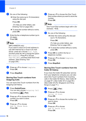 Page 90
Chapter 8
78
bDo one of the following: „ Enter the name (up to 16 characters) 
using the dial pad.
Press  OK.
 (To help you enter letters, see 
Entering Text  on page 206.)
„ To store the number without a name, 
press  OK.
cEnter the fax or telephone number (up to 
20 digits).
Press  OK.
Note
(MFC-6490CW only) 
If you want to store an E-mail address to 
use with Internet fax or Scan to E-mail 
server, press  a to choose  Dial Type , 
and then press  dor c to change the option 
to  E-Address . Press b to...