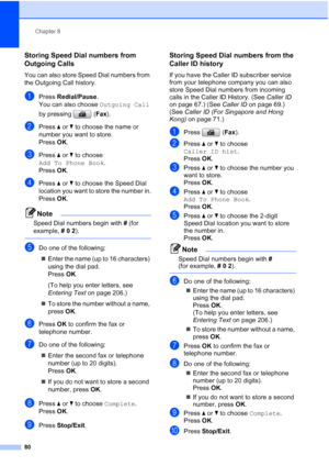 Page 92
Chapter 8
80
Storing Speed Dial numbers from 
Outgoing Calls
8
You can also store Speed Dial numbers from 
the Outgoing Call history. 
aPress  Redial/Pause .
You can also choose  Outgoing Call 
by pressing  ( Fax).
bPress  aor b to choose the name or 
number you want to store.
Press  OK.
cPress  aor b to choose 
Add To Phone Book .
Press  OK.
dPress  aor b to choose the Speed Dial 
location you want to store the number in.
Press  OK.
Note
Speed Dial numbers begin with  # (for 
example,  # 0  2 ).
 
eDo...