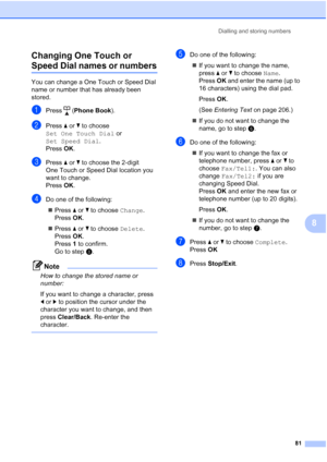 Page 93
Dialling and storing numbers81
8
Changing One Touch or 
Speed Dial names or numbers8
You can change a One Touch or Speed Dial 
name or number that has already been 
stored. 
aPress (
Phone Book ).
bPress aor b to choose 
Set One Touch Dial  or 
Set Speed Dial .
Press  OK.
cPress  aor b to choose the 2-digit 
One Touch or Speed Dial location you 
want to change.
Press  OK.
dDo one of the following:
„ Press  aor b to choose  Change. 
Press  OK.
„ Press  aor b to choose  Delete. 
Press  OK. 
Press  1 to...