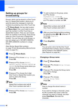 Page 94
Chapter 8
82
Setting up groups for 
broadcasting8
Groups, which can be stored in a One Touch 
key or a Speed Dial location, allow you to 
send the same fax message to many fax 
numbers by pressing only a One Touch key 
or ( Phone Book ), the two-digit location 
and  Mono Start . First, youll need to store 
each fax number in a One Touch key or 
Speed-Dial location. Then you can include 
them as numbers in the Group. Each Group 
uses up a One Touch key or Speed Dial 
location. You can have up to six...