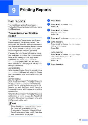 Page 97
85
9
9
Fax reports9
You need to set up the Transmission 
Verification Report and Journal Period using 
the Menu  keys.
Transmission Verification 
Report9
You can use the Transmission Verification 
Report as proof that you sent a fax. This 
report lists the time and date of transmission 
and whether the transmission was successful 
(OK). If you choose  On or  On+Image , the 
report will print for every fax you send.
If you send a lot of faxes to the same place, 
you may need more than the job numbers to...