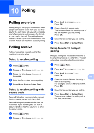 Page 99
87
10
10
Polling overview10
Polling lets you set up your machine so other 
people can receive faxes from you, but they 
pay for the call. It also lets you call somebody 
else’s fax machine and receive a fax from it, 
so you pay for the call. The polling feature 
needs to be set up on both machines for this 
to work. Not all fax machines support polling.
Polling receive10
Polling receive lets you call another fax 
machine to receive a fax.
Setup to receive polling10
aPress (Fax).
bPress  aor b to choose...