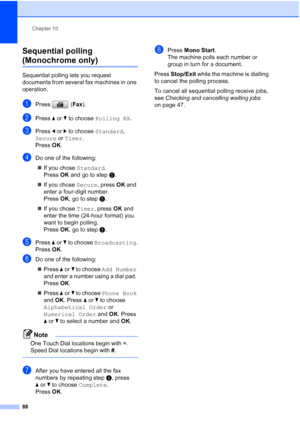 Page 100
Chapter 10
88
Sequential polling 
(Monochrome only)10
Sequential polling lets you request 
documents from several fax machines in one 
operation.
aPress ( Fax).
bPress  aor b to choose  Polling RX .
cPress dor c to choose  Standard, 
Secure  or Timer .
Press  OK.
dDo one of the following:
„ If you chose  Standard. 
Press  OK and go to step e.
„ If you chose  Secure, press OK and 
enter a four-digit number. 
Press  OK, go to step e.
„ If you chose  Timer, press  OK and 
enter the time (24-hour format)...