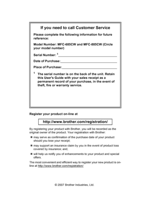 Page 2
If you need to call Customer Service
Please complete the following information for future 
reference:
Model Number: MFC-685CW and MFC-885CW (Circle 
your model number)
Serial Number:
1                                                                      
Date of Purchase:                                                                    
Place of Purchase:                                                                  
1The serial number is on the back of the unit. Retain 
this Users Guide with your...