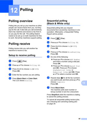 Page 101
85
12
12
Polling overview12
Polling lets you set up your machine so other 
people can receive faxes from you, but they 
pay for the call. It also lets you call somebody 
else’s fax machine and receive a fax from it, 
so you pay for the call. The polling feature 
needs to be set up on both machines for this 
to work. Not all fax machines support polling.
Polling receive12
Polling receive lets you call another fax 
machine to receive a fax.
Setup to receive polling12
aPress (Fax).
bPress  a or  b to...