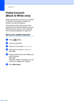 Page 102
Chapter 12
86
Polled transmit 
(Black & White only)
12
Polled transmit lets you set up your machine 
to wait with a document so another fax 
machine can call and retrieve it.
The document will be stored and can be 
retrieved by any other fax machine until you 
delete it from the memory. (See  Checking 
and canceling waiting jobs  on page 39.)
Set up for polled transmit12
aPress (Fax).
bLoad your document.
cPress  a or  b to choose  Polled TX .
dPress d or  c to choose  On (or  Off ).
Press  OK.
ePress...