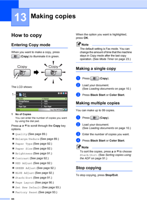 Page 104
88
13
How to copy13
Entering Copy mode13
When you want to make a copy, press (Copy ) to illuminate it in green.
 
The LCD shows:
 
1 No of Copies
You can enter the number of copies you want 
by using the dial pad.
Press  a or  b to scroll through the  Copy key 
options. 
„ Quality  (See page 89.)
„ Enlarge/Reduce  (See page 89.)
„ Paper Type  (See page 92.)
„ Paper Size  (See page 92.)
„ Brightness  (See page 91.)
„ Contrast  (See page 92.)
„ RED Adjust  (See page 92.)
„ GREEN Adjust  (See page 92.)
„...