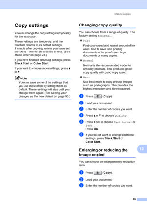 Page 105
Making copies89
13
Copy settings13
You can change the copy settings temporarily 
for the next copy. 
These settings are temporary, and the 
machine returns to its default settings 
1 minute after copying, unless you have set 
the Mode Timer to 30 seconds or less. (See 
Mode Timer on page 23.)
If you have finished choosing settings, press 
Black Start  or Color Start .
If you want to choose more settings, press  a 
or  b.
Note
You can save some of the settings that 
you use most often by setting them as...