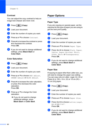Page 108
Chapter 13
92
Contrast13
You can adjust the copy contrast to help an 
image look sharper and more vivid.
aPress ( Copy).
bLoad your document.
cEnter the number of copies you want.
dPress  a or  b to choose  Contrast.
ePress c to increase the contrast or press 
d  to decrease the contrast.
Press  OK.
fIf you do not want to change additional 
settings, press  Black Start or 
Color Start .
Color Saturation13
aPress ( Copy).
bLoad your document.
cEnter the number of copies you want.
dPress  a or  b to...