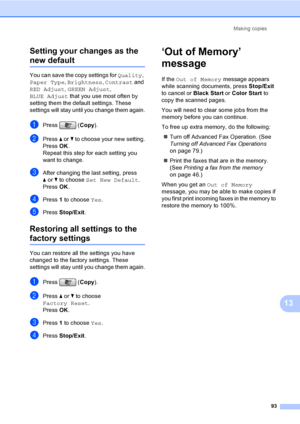 Page 109
Making copies93
13
Setting your changes as the 
new default13
You can save the copy settings for 
Quality, 
Paper Type , Brightness , Contrast  and 
RED Adjust , GREEN Adjust , 
BLUE Adjust  that you use most often by 
setting them the default settings. These 
settings will stay until you change them again.
aPress ( Copy).
bPress  a or  b to choose your new setting.
Press  OK.
Repeat this step for each setting you 
want to change.
cAfter changing the last setting, press 
a or  b to choose  Set New...