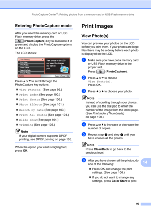Page 115
PhotoCapture Center®: Printing photos from a memory card or USB Flash memory drive99
14
Entering PhotoCapture mode14
After you insert the memory card or USB 
Flash memory drive, press the (PhotoCapture ) key to illuminate it in 
green and display the PhotoCapture options 
on the LCD.
The LCD shows:
 
Press  a or  b to scroll through the 
PhotoCapture key options.
„ View Photo(s)  (See page 99.)
„ Print Index  (See page 100.)
„ Print Photos  (See page 100.)
„ Photo Effects  (See page 101.)
„ Search by...