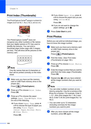 Page 116
Chapter 14
100
Print Index (Thumbnails)14
The PhotoCapture Center® assigns numbers for 
images (such as No.1, No.2, No.3, and so on).
 
The PhotoCapture Center® does not 
recognize any other numbers or file names 
that your digital camera or PC has used to 
identify the pictures. You can print a 
thumbnail page (Index page with 5 images 
per line). This will show all the pictures on the 
memory card.
 
Note
Only file names that are 8 characters or 
less will be printed correctly on the index 
sheet....