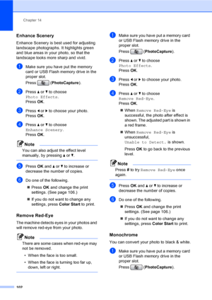 Page 118
Chapter 14
102
Enhance Scenery14
Enhance Scenery is best used for adjusting  
landscape photographs. It highlights green 
and blue areas in your photo, so that the 
landscape looks more sharp and vivid.
aMake sure you have put the memory 
card or USB Flash memory drive in the 
proper slot.
Press ( PhotoCapture ). 
bPress a or  b to choose 
Photo Effects .
Press  OK.
cPress  d or  c to choose your photo.
Press  OK.
dPress  a or  b to choose  
Enhance Scenery .
Press  OK.
Note
You can also adjust the...