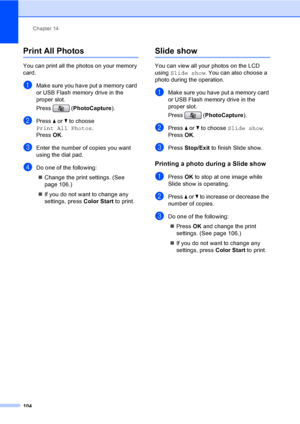 Page 120
Chapter 14
104
Print All Photos14
You can print all the photos on your memory 
card. 
aMake sure you have put a memory card 
or USB Flash memory drive in the 
proper slot.
Press ( PhotoCapture ). 
bPress a or  b to choose 
Print All Photos .
Press  OK.
cEnter the number of copies you want 
using the dial pad.
dDo one of the following: 
„ Change the print settings. (See 
page 106.) 
„ If you do not want to change any 
settings, press  Color Start to print.
Slide show14
You can view all your photos on the...