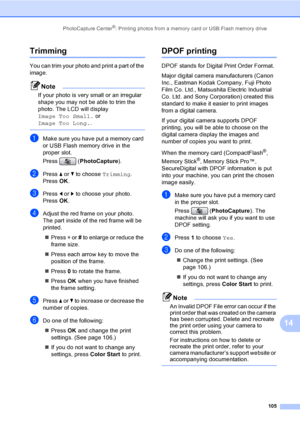 Page 121
PhotoCapture Center®: Printing photos from a memory card or USB Flash memory drive105
14
Trimming14
You can trim your photo and print a part of the 
image. 
Note
If your photo is very small or an irregular 
shape you may not be able to trim the 
photo. The LCD will display 
Image Too Small. or 
Image Too Long. .
 
aMake sure you have put a memory card 
or USB Flash memory drive in the 
proper slot.
Press (PhotoCapture ).
bPress a or  b to choose  Trimming.
Press  OK.
cPress  d or  c to choose your...