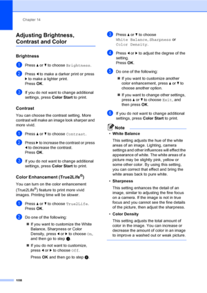 Page 124
Chapter 14
108
Adjusting Brightness, 
Contrast and Color14
Brightness14
aPress  a or  b to choose  Brightness .
bPress d to make a darker print or press 
c  to make a lighter print.
Press  OK.
cIf you do not want to change additional 
settings, press  Color Start to print. 
Contrast14
You can choose the contrast setting. More 
contrast will make an image look sharper and 
more vivid.
aPress a or  b to choose  Contrast.
bPress c to increase the contrast or press 
d  to decrease the contrast.
Press  OK....