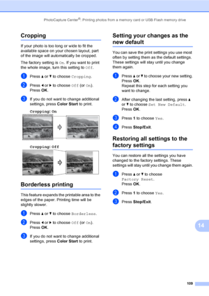 Page 125
PhotoCapture Center®: Printing photos from a memory card or USB Flash memory drive109
14
Cropping14
If your photo is too long or wide to fit the 
available space on your chosen layout, part 
of the image will automatically be cropped.
The factory setting is On. If you want to print 
the whole image, turn this setting to  Off.
aPress  a or  b to choose  Cropping.
bPress d or  c to choose  Off (or On).
Press  OK.
cIf you do not want to change additional 
settings, press  Color Start to print. 
Cropping :...