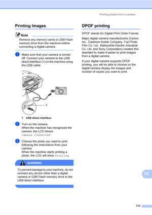 Page 129
Printing photos from a camera113
15
Printing Images15
Note
Remove any memory cards or USB Flash 
memory drive from the machine before 
connecting a digital camera.
 
aMake sure that your camera is turned 
off. Connect your camera to the USB 
direct interface (1) on the machine using 
the USB cable.
 
1 USB direct interface
bTurn on the camera.
When the machine has recognized the 
camera, the LCD shows 
Camera Connected.
cChoose the photo you want to print 
following the instructions from your 
camera....