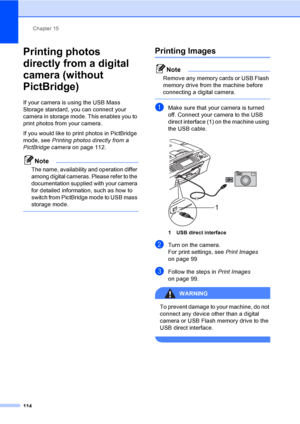 Page 130
Chapter 15
114
Printing photos 
directly from a digital 
camera (without 
PictBridge)
15
If your camera is using the USB Mass 
Storage standard, you can connect your 
camera in storage mode. This enables you to 
print photos from your camera.
If you would like to print photos in PictBridge 
mode, see  Printing photos directly from a 
PictBridge camera  on page 112. 
Note
The name, availability and operation differ 
among digital cameras. Please refer to the 
documentation supplied with your camera 
for...