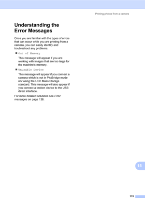 Page 131
Printing photos from a camera115
15
Understanding the 
Error Messages
15
Once you are familiar with the types of errors 
that can occur while you are printing from a 
camera, you can easily identify and 
troubleshoot any problems.„ Out of Memory
This message will appear if you are 
working with images that are too large for 
the machines memory.
„ Unusable Device
This message will appear if you connect a 
camera which is not in PictBridge mode 
nor using the USB Mass Storage 
standard. This message will...