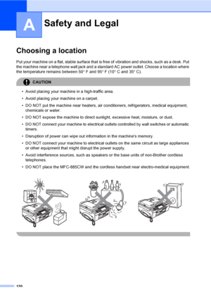 Page 136
120
A
Choosing a locationA
Put your machine on a flat, stable surface that is free of vibration and shocks, such as a desk. Put 
the machine near a telephone wall jack and a standar d AC power outlet. Choose a location where 
the temperature remains between 50 ° F and 95 ° F (10 ° C and 35 ° C).
CAUTION 
• Avoid placing your machine in a high-traffic area.
• Avoid placing your machine on a carpet.
• DO NOT put the machine near heaters, air conditioners, refrigerators, medical equipment, 
chemicals or...