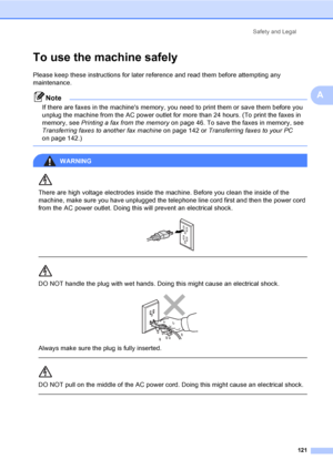 Page 137
Safety and Legal121
A
To use the machine safelyA
Please keep these instructions for later reference and read them before attempting any 
maintenance.
Note
If there are faxes in the machines memory, you need to print them or save them before you 
unplug the machine from the AC power outlet for more than 24 hours. (To print the faxes in 
memory, see Printing a fax from the memory  on page 46. To save the faxes in memory, see 
Transferring faxes to another fax machine  on page 142 or Transferring faxes to...