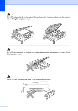 Page 138
122
DO NOT put your hands on the edge of the machine under the document cover or the scanner 
cover. Doing this may cause injury.
  
DO NOT put your hands on the edge of the paper tray under the output paper tray cover. Doing 
this may cause injury.
 
 
 
DO NOT touch the paper feed roller. Doing this may cause injury.
 
 
 
 
 
 