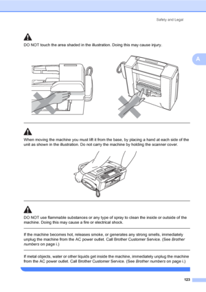 Page 139
Safety and Legal123
A
DO NOT touch the area shade d in the illustration. Doing this may cause injury.
  
When moving the machine you must lift it from the base, by placing a hand at each side of the 
unit as shown in the illustration. Do not carry the machine by holding the scanner cover.
 
 
 
DO NOT use flammable substances or any type of spray to clean the inside or outside of the 
machine. Doing this may cause a fire or electrical shock.
  
If the machine becomes hot, releases smoke, or generates...