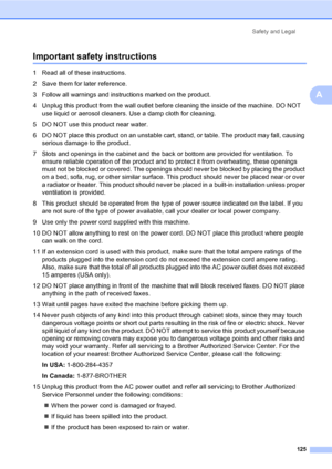 Page 141
Safety and Legal125
A
Important safety instructionsA
1 Read all of these instructions.
2 Save them for later reference.
3 Follow all warnings and instructions marked on the product.
4 Unplug this product from the wall outlet before cleaning the inside of the machine. DO NOT use liquid or aerosol cleaners. Use a damp cloth for cleaning.
5 DO NOT use this product near water.
6 DO NOT place this product on an unstable cart, stand, or table. The product may fall, causing  serious damage to the product.
7...