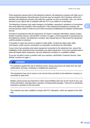 Page 143
Safety and Legal127
A
If this equipment causes harm to the telephone net work, the telephone company will notify you in 
advance that temporary discontinuance of service may be required. But if advance notice isnt 
practical, the telephone company will notify the  customer as soon as possible. Also, you will be 
advised of your right to file a complaint with the FCC if you believe it is necessary.
The telephone company may make changes in its facilities, equipment, operations or procedures 
that could...