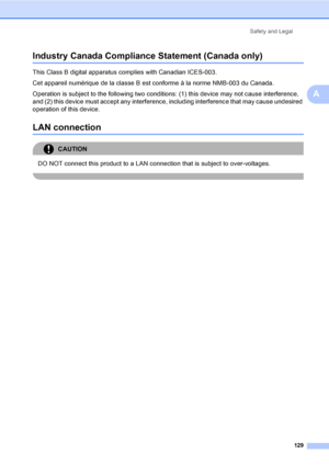 Page 145
Safety and Legal129
A
Industry Canada Compliance Statement (Canada only)A
This Class B digital apparatus complies with Canadian ICES-003. 
Cet appareil numérique de la classe B est conforme à la norme NMB-003 du Canada.
Operation is subject to the following two conditions: (1) this device may not cause interference, 
and (2) this device must accept any interference, including interference that may cause undesired 
operation of this device.
LAN connectionA
CAUTION 
DO NOT connect this product to a LAN...