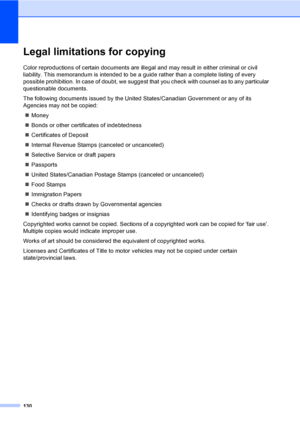 Page 146
130
Legal limitations for copyingA
Color reproductions of certain documents are illegal and may result in either criminal or civil 
liability. This memorandum is intended to be a guide rather than a complete listing of every 
possible prohibition. In case of doubt, we suggest that you check with counsel as to any particular 
questionable documents.
The following documents issued by the United States/Canadian Government or any of its 
Agencies may not be copied:„ Money
„ Bonds or other certificates of...