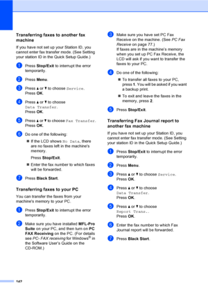 Page 158
142
Transferring faxes to another fax 
machine
B
If you have not set up your Station ID, you 
cannot enter fax transfer mode. (See Setting 
your station ID in the Quick Setup Guide.)
aPress Stop/Exit  to interrupt the error 
temporarily.
bPress  Menu.
cPress  a or  b to choose  Service.
Press  OK.
dPress  a or  b to choose 
Data Transfer .
Press  OK.
ePress  a or  b to choose  Fax Transfer .
Press  OK.
fDo one of the following:
„ If the LCD shows  No Data, there 
are no faxes left in the machines...