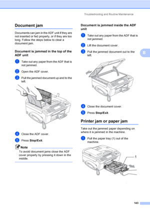 Page 159
Troubleshooting and Routine Maintenance143
B
Document jam B
Documents can jam in the ADF unit if they are 
not inserted or fed properly, or if they are too 
long. Follow the steps below to clear a 
document jam.
Document is jammed in the top of the 
ADF unit
B
aTake out any paper from the ADF that is 
not jammed.
bOpen the ADF cover.
cPull the jammed document up and to the 
left.
 
dClose the ADF cover.
ePress Stop/Exit .
Note
To avoid document jams close the ADF 
cover properly by pressing it down in...