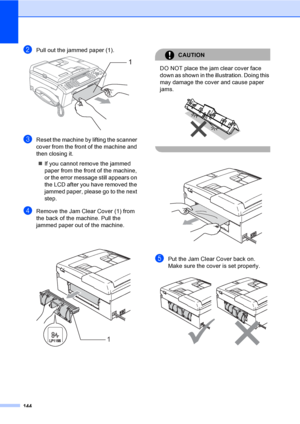 Page 160
144
bPull out the jammed paper (1). 
cReset the machine by lifting the scanner 
cover from the front of the machine and 
then closing it.„ If you cannot remove the jammed 
paper from the front of the machine, 
or the error me ssage still appears on 
the LCD after you have removed the 
jammed paper, please go to the next 
step.
dRemove the Jam Clear Cover (1) from 
the back of the machine. Pull the 
jammed paper out of the machine.
 
CAUTION 
DO NOT place the jam clear cover face 
down as shown in the...