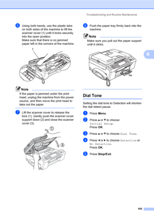 Page 161
Troubleshooting and Routine Maintenance145
B
fUsing both hands, use the plastic tabs 
on both sides of the machine to lift the 
scanner cover (1) until it locks securely 
into the open position.
Make sure that there is no jammed 
paper left in the corners of the machine.
 
Note
If the paper is jammed under the print 
head, unplug the machine from the power 
source, and then move the print head to 
take out the paper.
 
gLift the scanner cover to release the 
lock (1). Gently push the scanner cover...