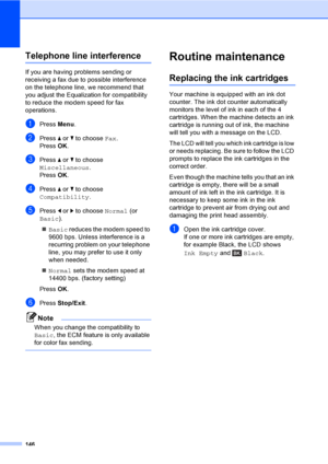 Page 162
146
Telephone line interferenceB
If you are having problems sending or 
receiving a fax due to possible interference 
on the telephone line, we recommend that 
you adjust the Equalization for compatibility 
to reduce the modem speed for fax 
operations.
aPress Menu.
bPress  a or  b to choose  Fax.
Press  OK.
cPress  a or  b to choose 
Miscellaneous .
Press  OK.
dPress  a or  b to choose 
Compatibility .
ePress d or  c to choose  Normal (or 
Basic ).
„ Basic  reduces the modem speed to 
9600 bps. Unless...