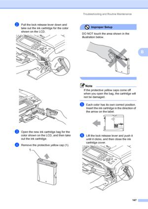 Page 163
Troubleshooting and Routine Maintenance147
B
bPull the lock release lever down and 
take out the ink cartridge for the color 
shown on the LCD.
 
 
cOpen the new ink cartridge bag for the 
color shown on the LCD, and then take 
out the ink cartridge.
dRemove the protective yellow cap (1). 
Improper Setup 
DO NOT touch the area shown in the 
illustration below.
 
 
Note
If the protective yellow caps come off 
when you open the bag, the cartridge will 
not be damaged.
 
eEach color has its own correct...