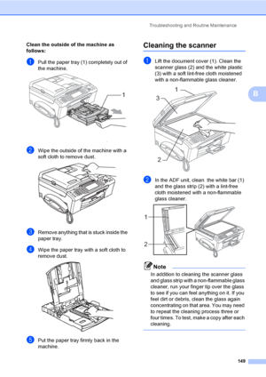 Page 165
Troubleshooting and Routine Maintenance149
B
Clean the outside of the machine as 
follows:
B
aPull the paper tray (1) completely out of 
the machine.
 
bWipe the outside of the machine with a 
soft cloth to remove dust.
 
cRemove anything that is stuck inside the 
paper tray.
dWipe the paper tray with a soft cloth to 
remove dust.
 
ePut the paper tray firmly back in the 
machine.
Cleaning the scannerB
aLift the document cover (1). Clean the 
scanner glass (2) and the white plastic 
(3) with a soft...