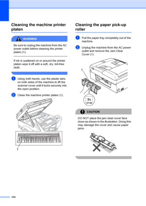 Page 166
150
Cleaning the machine printer 
platenB
WARNING 
Be sure to unplug the machine from the AC 
power outlet before cleaning the printer 
platen (1).
  
If ink is scattered on or around the printer 
platen wipe it off with a soft, dry, lint-free 
cloth.
 
aUsing both hands, use the plastic tabs 
on both sides of the machine to lift the 
scanner cover until it locks securely into 
the open position.
bClean the machine printer platen (1). 
Cleaning the paper pick-up 
rollerB
aPull the paper tray completely...