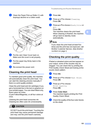 Page 167
Troubleshooting and Routine Maintenance151
B
cClean the Paper Pick-up Roller (1) with 
isopropyl alcohol on a cotton swab.
 
dPut the Jam Clear Cover back on.
Make sure the cover is set properly.
ePut the paper tray firmly back in the 
machine.
fRe-connect the power cord.
Cleaning the print headB
To maintain good print quality, the machine 
will automatically clean the print head. You 
can start the cleaning process manually if 
there is a print quality problem.
Clean the print head and ink cartridges...