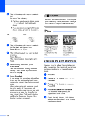 Page 168
152
fThe LCD asks you if the print quality is 
OK.
Do one of the following:„ If all lines are clear and visible, press 
1 ( Yes ) to finish the Print Quality 
check.
„ If you can see missing short lines as 
shown below, press  2 to choose  No.
gThe LCD asks you if the print quality is 
OK for black and three colors.
Press  1 ( Yes ) or 2 ( No ).
hThe LCD asks you if you want to start 
cleaning.
Press  1 ( Yes ).
The machine starts cleaning the print 
head.
iAfter cleaning is finished, press 
Color Start...